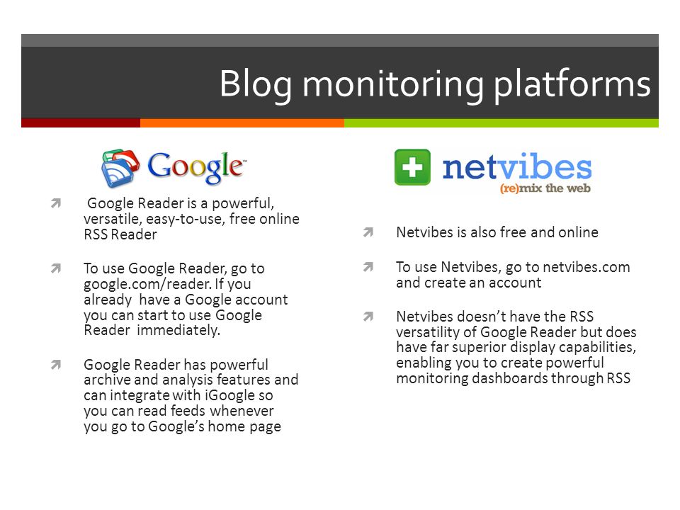 Blog monitoring platforms  Google Reader is a powerful, versatile, easy-to-use, free online RSS Reader  To use Google Reader, go to google.com/reader.