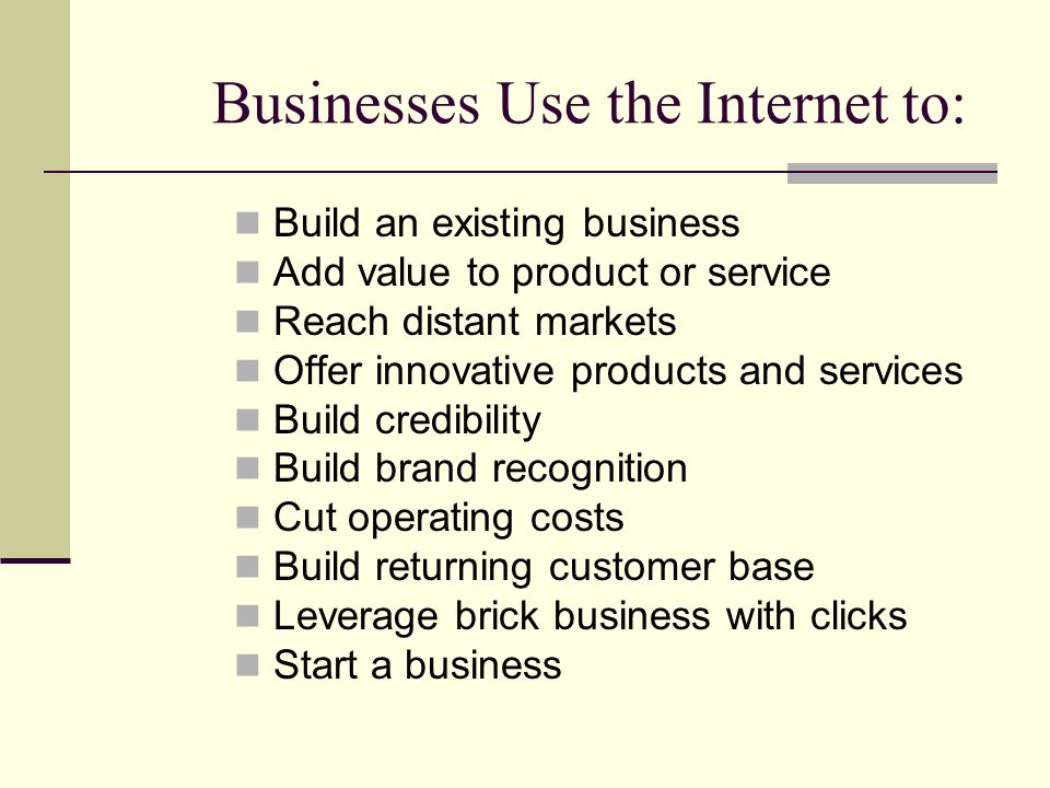 Businesses Use the Internet to: Build an existing business Add value to product or service Reach distant markets Offer innovative products and services Build credibility Build brand recognition Cut operating costs Build returning customer base Leverage brick business with clicks Start a business