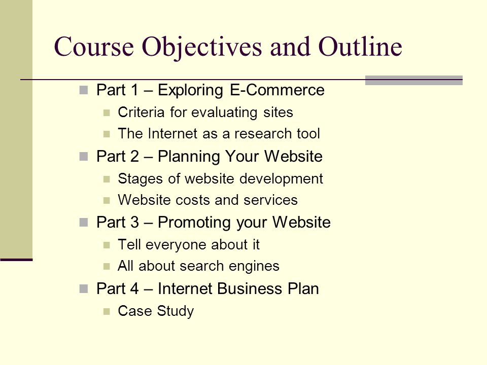 Course Objectives and Outline Part 1 – Exploring E-Commerce Criteria for evaluating sites The Internet as a research tool Part 2 – Planning Your Website Stages of website development Website costs and services Part 3 – Promoting your Website Tell everyone about it All about search engines Part 4 – Internet Business Plan Case Study