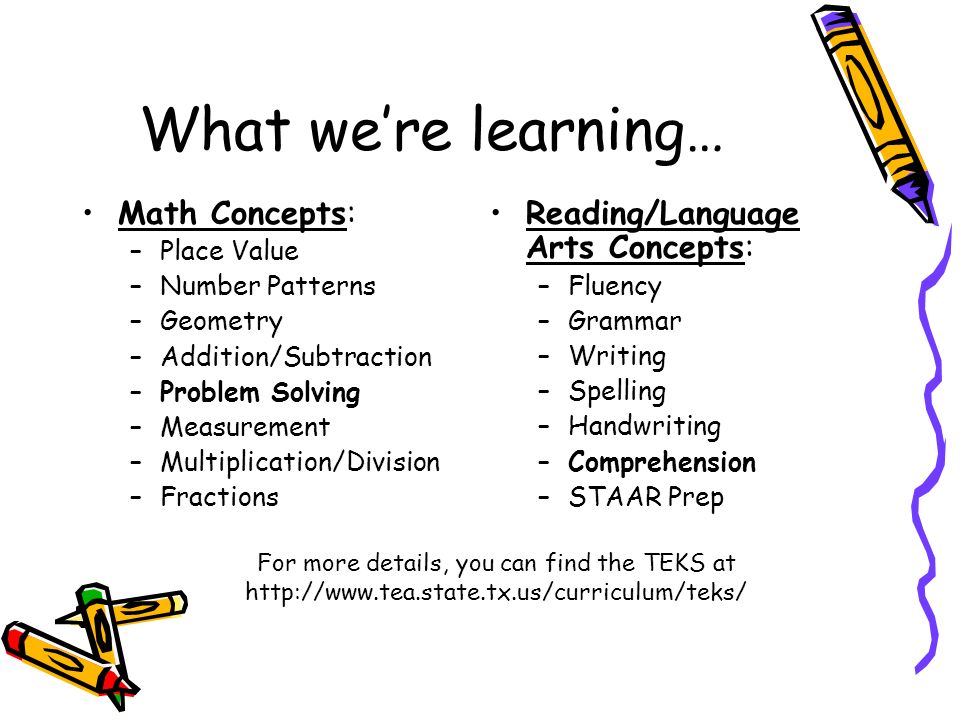 What we’re learning… Math Concepts: –Place Value –Number Patterns –Geometry –Addition/Subtraction –Problem Solving –Measurement –Multiplication/Division –Fractions Reading/Language Arts Concepts: –Fluency –Grammar –Writing –Spelling –Handwriting –Comprehension –STAAR Prep For more details, you can find the TEKS at
