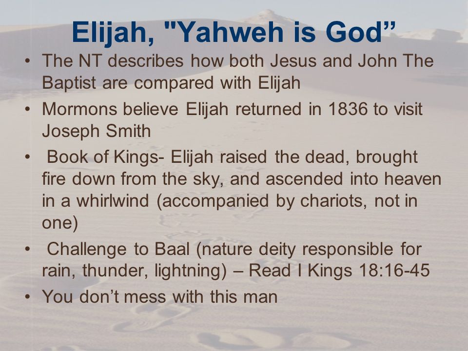 Elijah, Yahweh is God The NT describes how both Jesus and John The Baptist are compared with Elijah Mormons believe Elijah returned in 1836 to visit Joseph Smith Book of Kings- Elijah raised the dead, brought fire down from the sky, and ascended into heaven in a whirlwind (accompanied by chariots, not in one) Challenge to Baal (nature deity responsible for rain, thunder, lightning) – Read I Kings 18:16-45 You don’t mess with this man