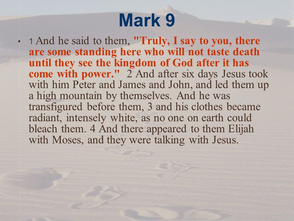 Mark 9 1 And he said to them, Truly, I say to you, there are some standing here who will not taste death until they see the kingdom of God after it has come with power. 2 And after six days Jesus took with him Peter and James and John, and led them up a high mountain by themselves.