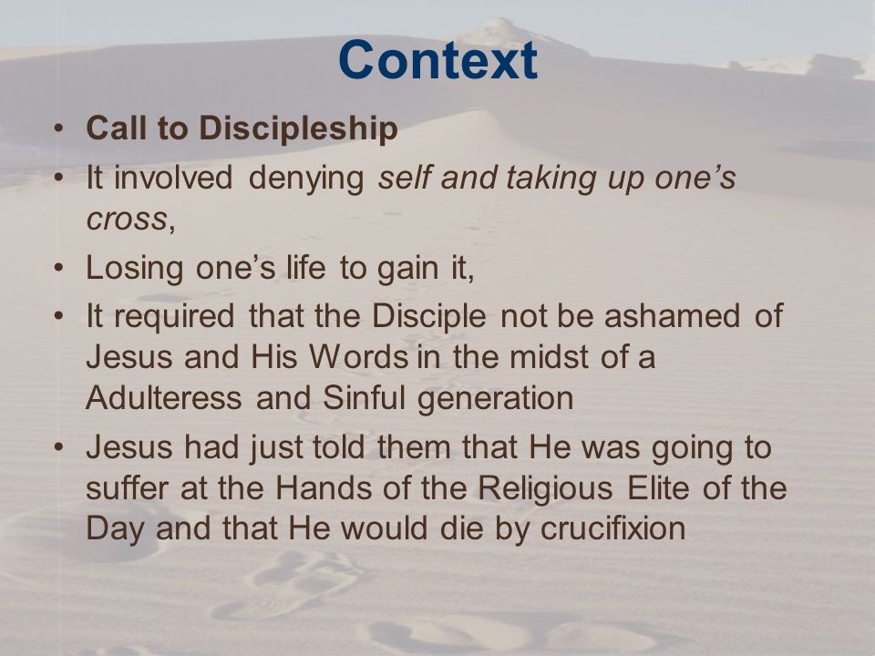 Context Call to Discipleship It involved denying self and taking up one’s cross, Losing one’s life to gain it, It required that the Disciple not be ashamed of Jesus and His Words in the midst of a Adulteress and Sinful generation Jesus had just told them that He was going to suffer at the Hands of the Religious Elite of the Day and that He would die by crucifixion