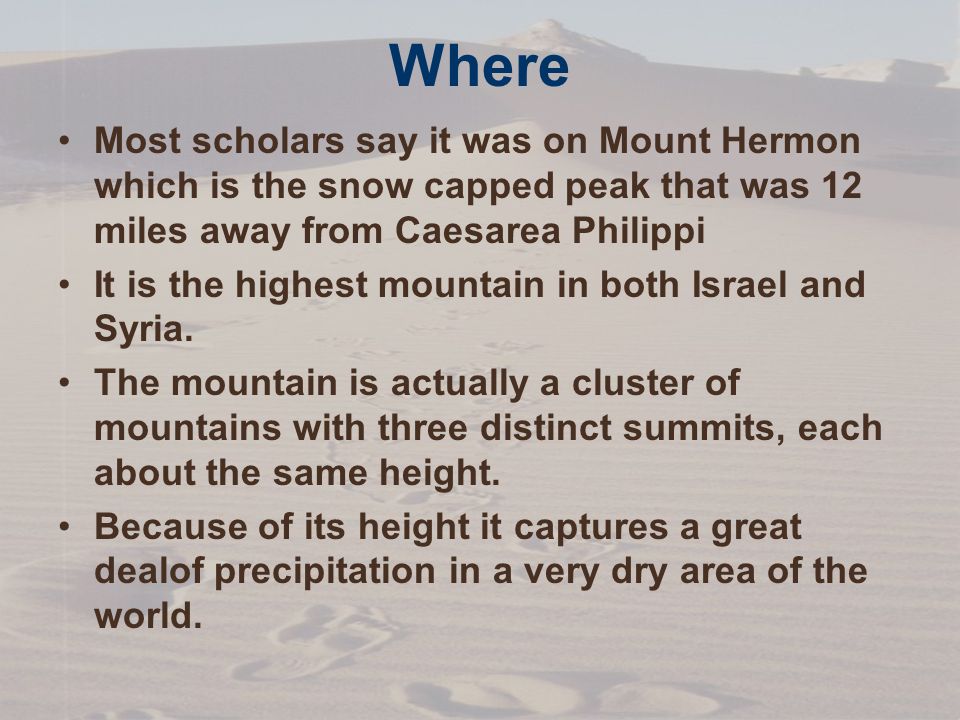 Where Most scholars say it was on Mount Hermon which is the snow capped peak that was 12 miles away from Caesarea Philippi It is the highest mountain in both Israel and Syria.