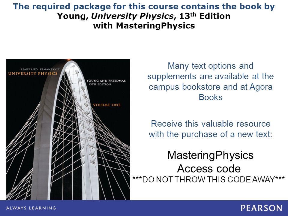 The required package for this course contains the book by Young, University Physics, 13 th Edition with MasteringPhysics Many text options and supplements are available at the campus bookstore and at Agora Books Receive this valuable resource with the purchase of a new text: MasteringPhysics Access code ***DO NOT THROW THIS CODE AWAY***