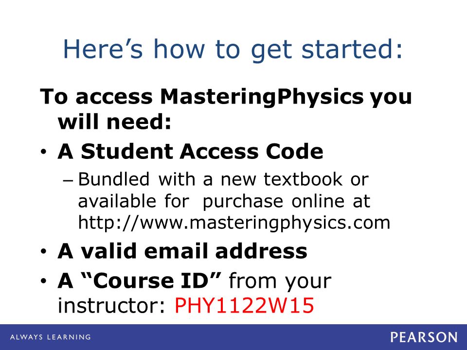 Here’s how to get started: To access MasteringPhysics you will need: A Student Access Code – Bundled with a new textbook or available for purchase online at   A valid  address A Course ID from your instructor: PHY1122W15