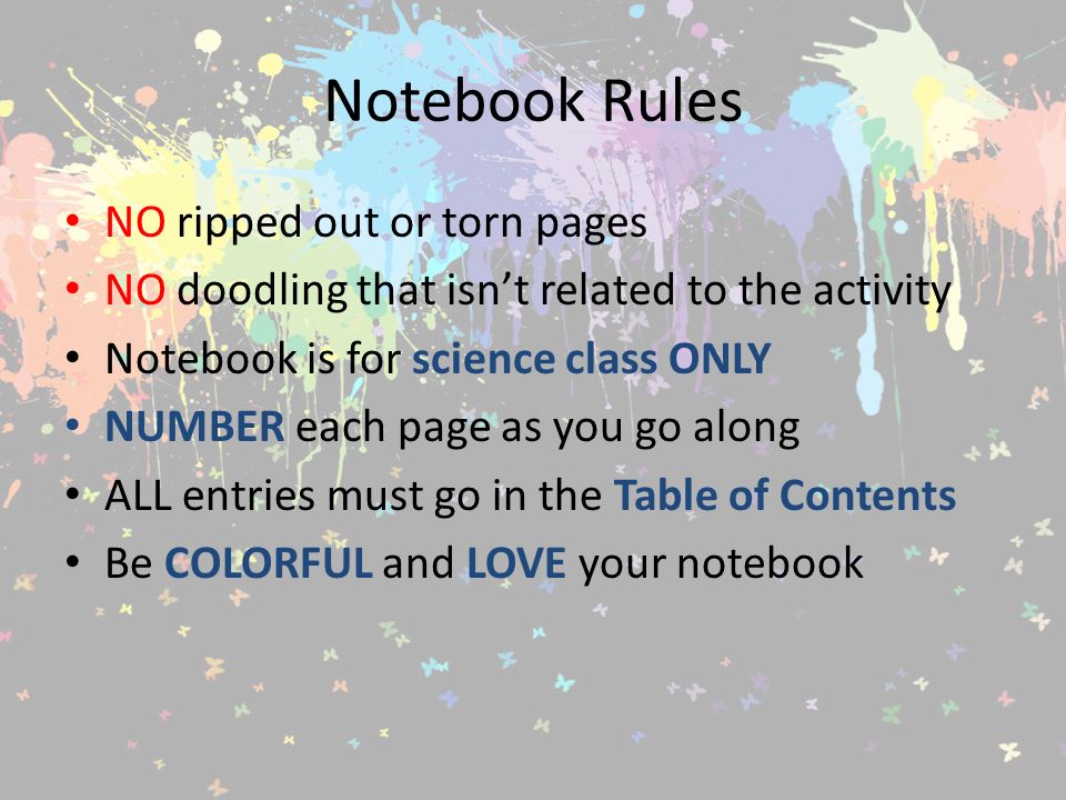 Notebook Rules NO ripped out or torn pages NO doodling that isn’t related to the activity Notebook is for science class ONLY NUMBER each page as you go along ALL entries must go in the Table of Contents Be COLORFUL and LOVE your notebook