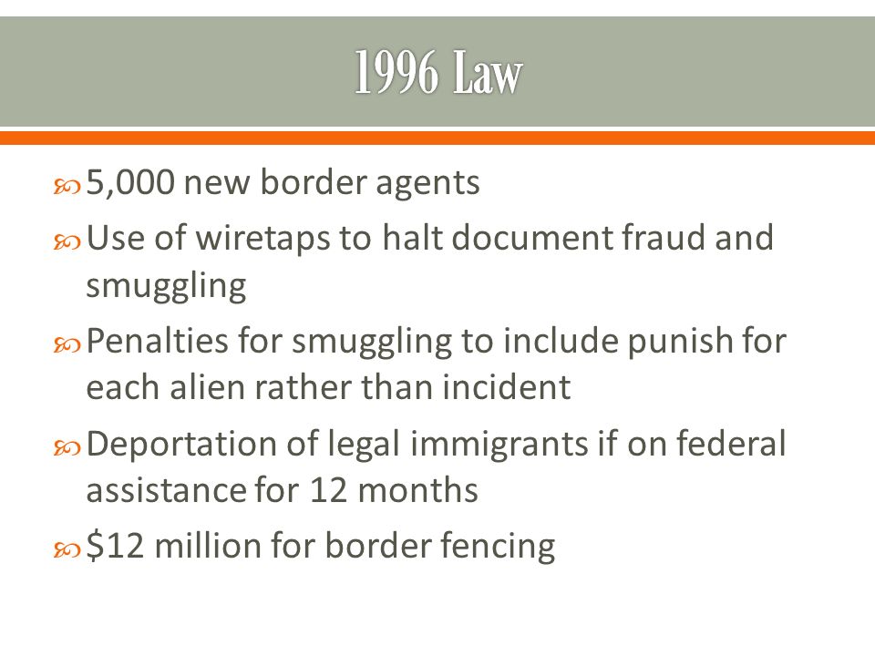  5,000 new border agents  Use of wiretaps to halt document fraud and smuggling  Penalties for smuggling to include punish for each alien rather than incident  Deportation of legal immigrants if on federal assistance for 12 months  $12 million for border fencing