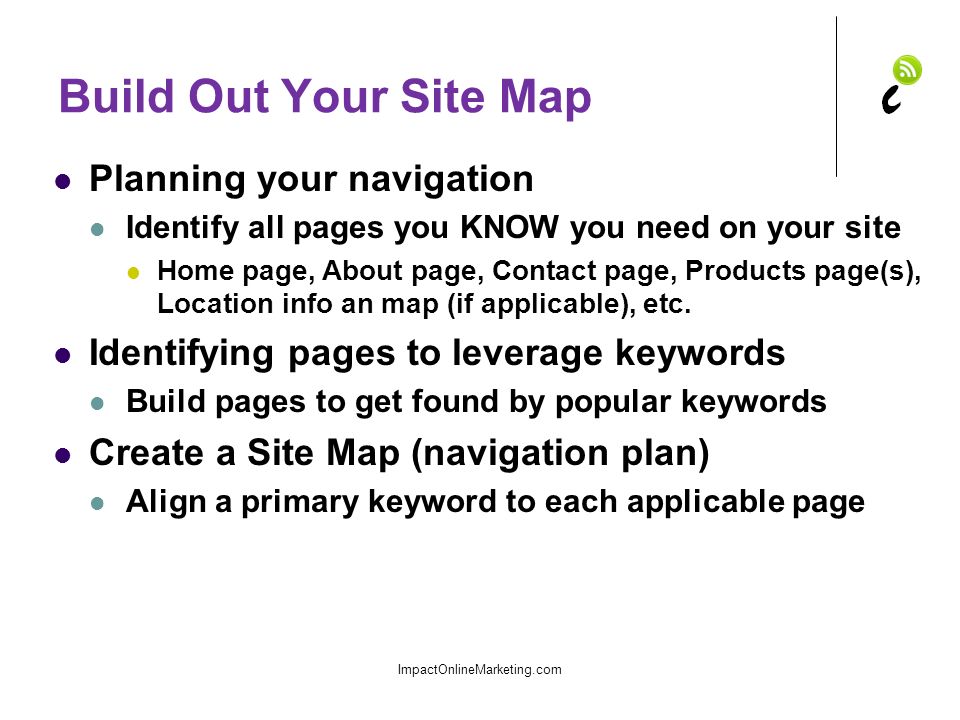 Build Out Your Site Map Planning your navigation Identify all pages you KNOW you need on your site Home page, About page, Contact page, Products page(s), Location info an map (if applicable), etc.