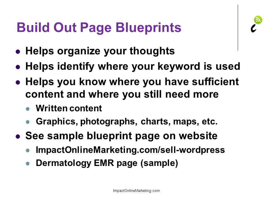 Build Out Page Blueprints Helps organize your thoughts Helps identify where your keyword is used Helps you know where you have sufficient content and where you still need more Written content Graphics, photographs, charts, maps, etc.