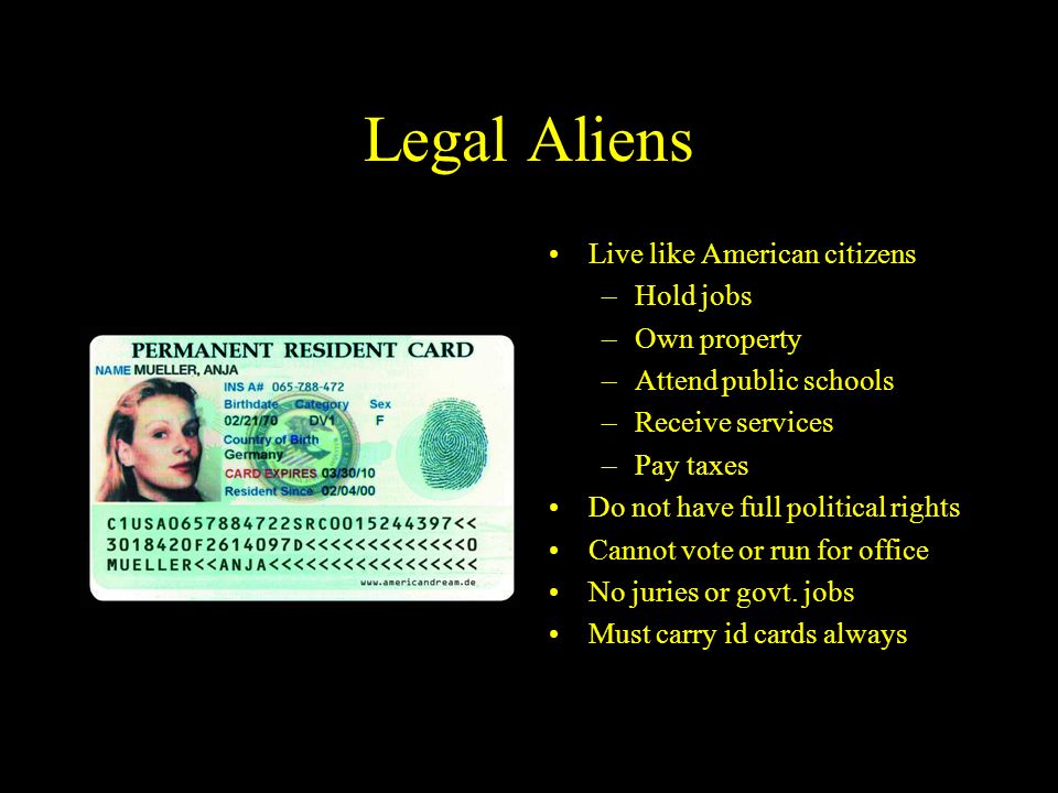 Legal Aliens Live like American citizens –Hold jobs –Own property –Attend public schools –Receive services –Pay taxes Do not have full political rights Cannot vote or run for office No juries or govt.