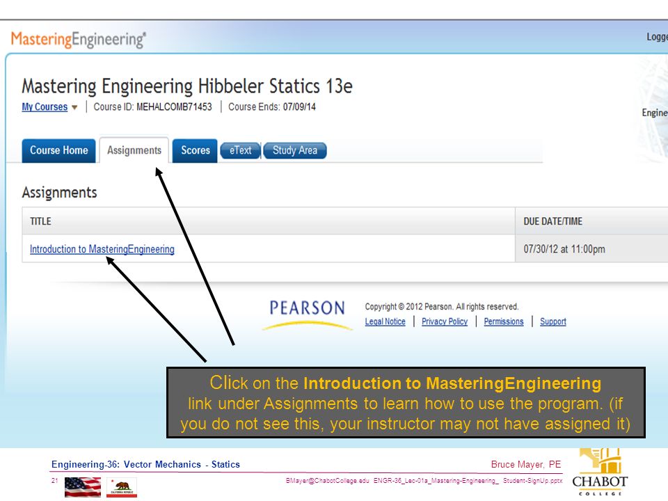ENGR-36_Lec-01a_Mastering-Engineering_ Student-SignUp.pptx 21 Bruce Mayer, PE Engineering-36: Vector Mechanics - Statics Cli ck on the Introduction to MasteringEngineering link under Assignments to learn how to use the program.
