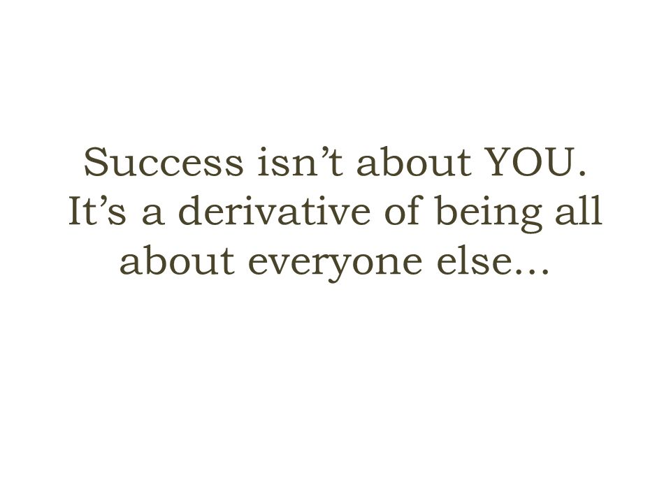 Success isn’t about YOU. It’s a derivative of being all about everyone else...