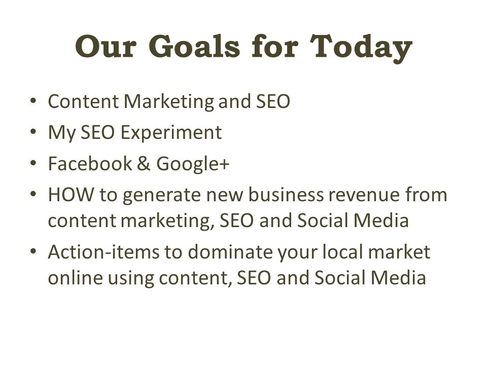 Our Goals for Today Content Marketing and SEO My SEO Experiment Facebook & Google+ HOW to generate new business revenue from content marketing, SEO and Social Media Action-items to dominate your local market online using content, SEO and Social Media