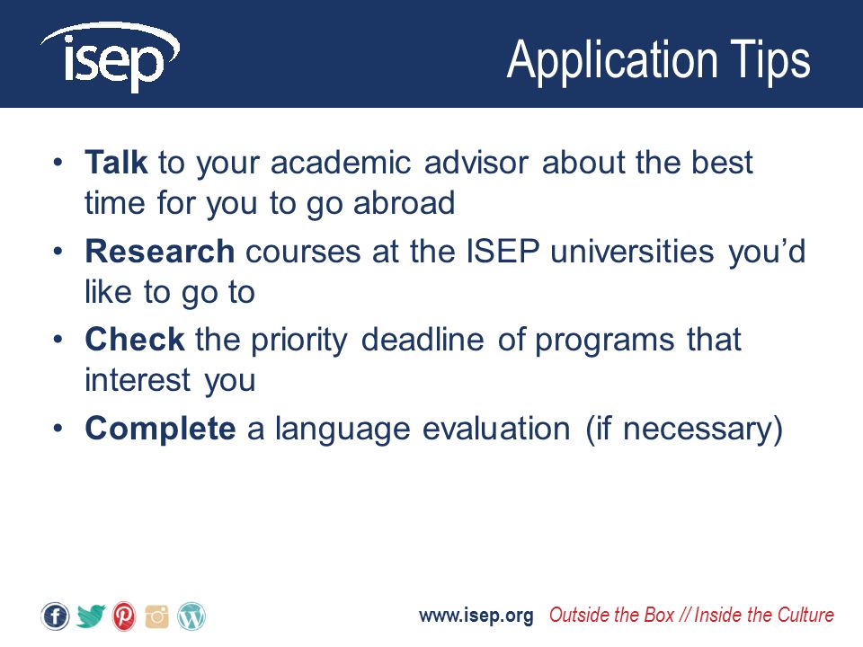 Talk to your academic advisor about the best time for you to go abroad Research courses at the ISEP universities you’d like to go to Check the priority deadline of programs that interest you Complete a language evaluation (if necessary) Application Tips   Outside the Box // Inside the Culture