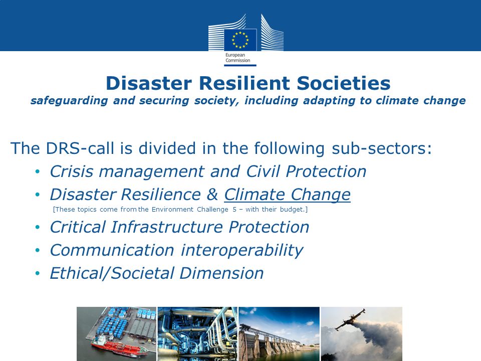 Disaster Resilient Societies safeguarding and securing society, including adapting to climate change The DRS-call is divided in the following sub-sectors: Crisis management and Civil Protection Disaster Resilience & Climate Change [These topics come from the Environment Challenge 5 – with their budget.] Critical Infrastructure Protection Communication interoperability Ethical/Societal Dimension