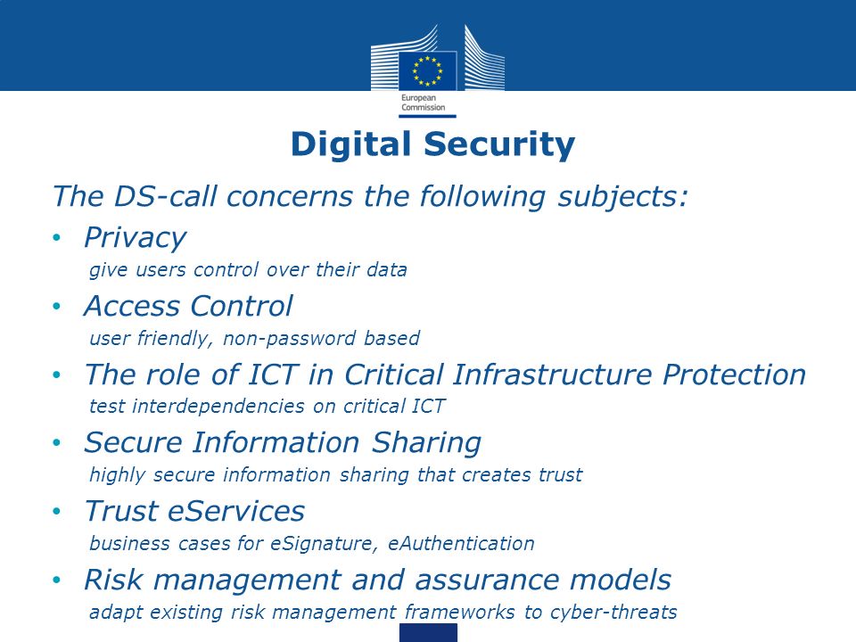 Digital Security The DS-call concerns the following subjects: Privacy give users control over their data Access Control user friendly, non-password based The role of ICT in Critical Infrastructure Protection test interdependencies on critical ICT Secure Information Sharing highly secure information sharing that creates trust Trust eServices business cases for eSignature, eAuthentication Risk management and assurance models adapt existing risk management frameworks to cyber-threats