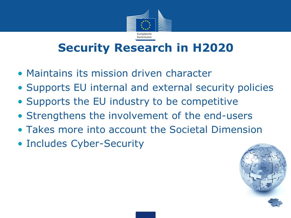 Security Research in H2020 Maintains its mission driven character Supports EU internal and external security policies Supports the EU industry to be competitive Strengthens the involvement of the end-users Takes more into account the Societal Dimension Includes Cyber-Security