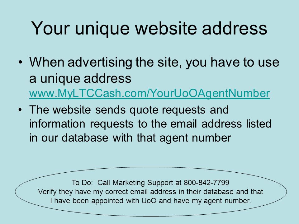 Your unique website address When advertising the site, you have to use a unique address     The website sends quote requests and information requests to the  address listed in our database with that agent number To Do: Call Marketing Support at Verify they have my correct  address in their database and that I have been appointed with UoO and have my agent number.