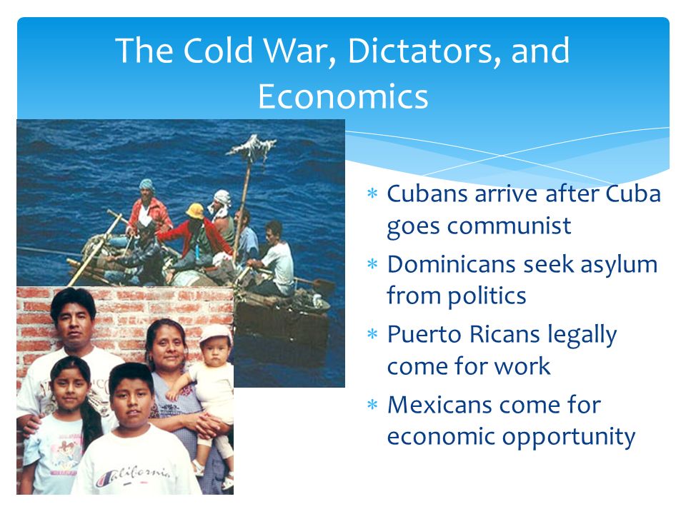  Cubans arrive after Cuba goes communist  Dominicans seek asylum from politics  Puerto Ricans legally come for work  Mexicans come for economic opportunity The Cold War, Dictators, and Economics