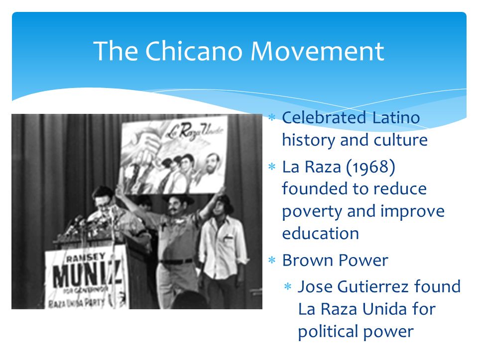 Celebrated Latino history and culture  La Raza (1968) founded to reduce poverty and improve education  Brown Power  Jose Gutierrez found La Raza Unida for political power The Chicano Movement