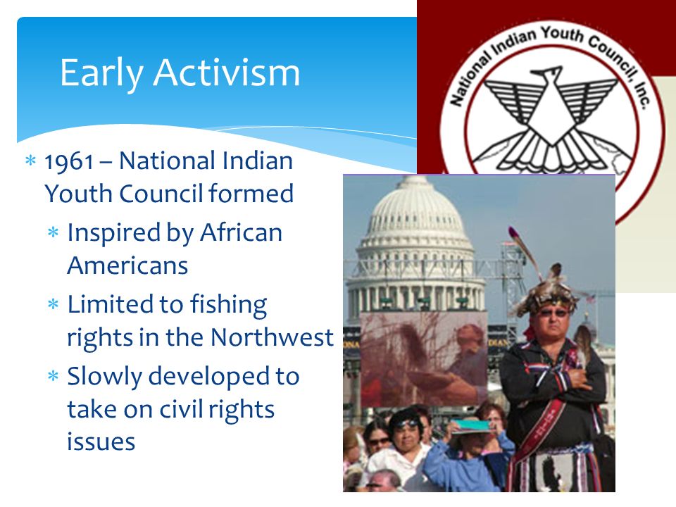  1961 – National Indian Youth Council formed  Inspired by African Americans  Limited to fishing rights in the Northwest  Slowly developed to take on civil rights issues Early Activism