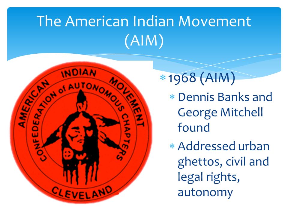  1968 (AIM)  Dennis Banks and George Mitchell found  Addressed urban ghettos, civil and legal rights, autonomy The American Indian Movement (AIM)
