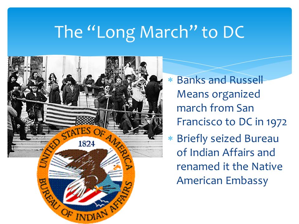  Banks and Russell Means organized march from San Francisco to DC in 1972  Briefly seized Bureau of Indian Affairs and renamed it the Native American Embassy The Long March to DC