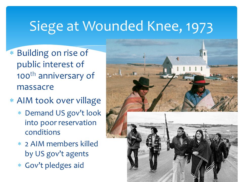  Building on rise of public interest of 100 th anniversary of massacre  AIM took over village  Demand US gov’t look into poor reservation conditions  2 AIM members killed by US gov’t agents  Gov’t pledges aid Siege at Wounded Knee, 1973