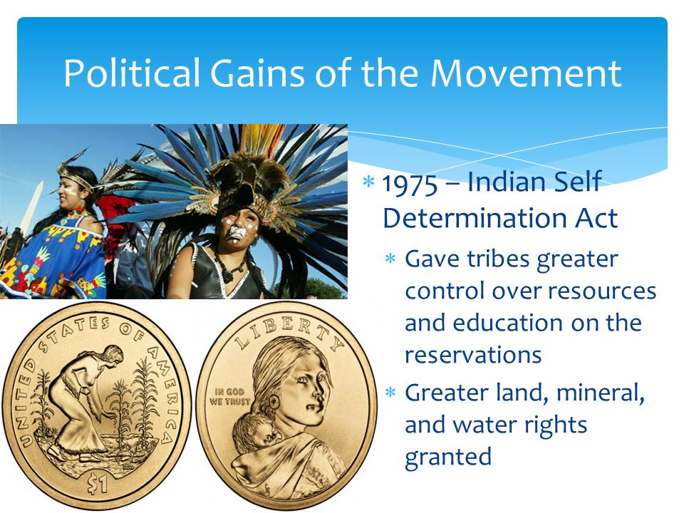  1975 – Indian Self Determination Act  Gave tribes greater control over resources and education on the reservations  Greater land, mineral, and water rights granted Political Gains of the Movement