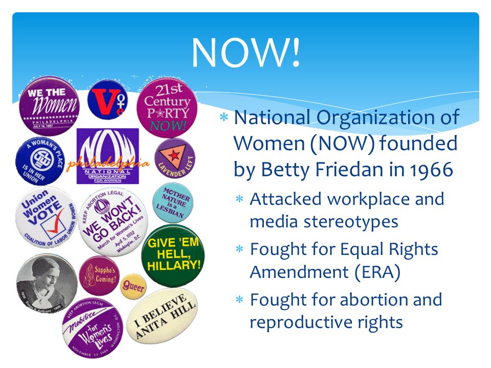  National Organization of Women (NOW) founded by Betty Friedan in 1966  Attacked workplace and media stereotypes  Fought for Equal Rights Amendment (ERA)  Fought for abortion and reproductive rights NOW!