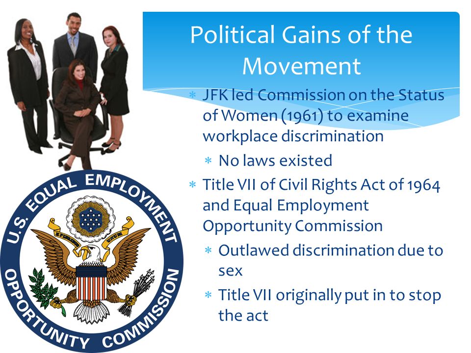  JFK led Commission on the Status of Women (1961) to examine workplace discrimination  No laws existed  Title VII of Civil Rights Act of 1964 and Equal Employment Opportunity Commission  Outlawed discrimination due to sex  Title VII originally put in to stop the act Political Gains of the Movement