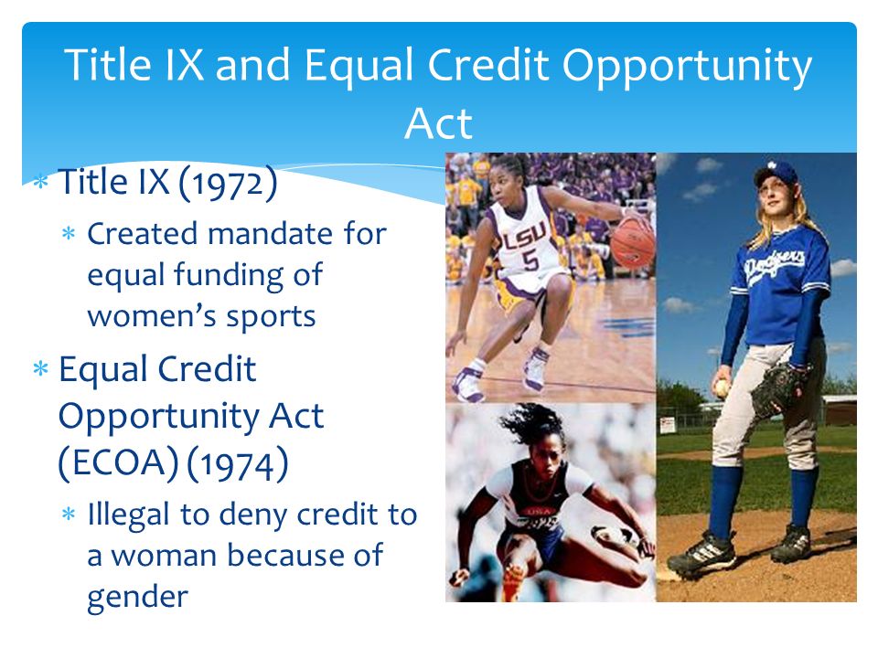  Title IX (1972)  Created mandate for equal funding of women’s sports  Equal Credit Opportunity Act (ECOA) (1974)  Illegal to deny credit to a woman because of gender Title IX and Equal Credit Opportunity Act