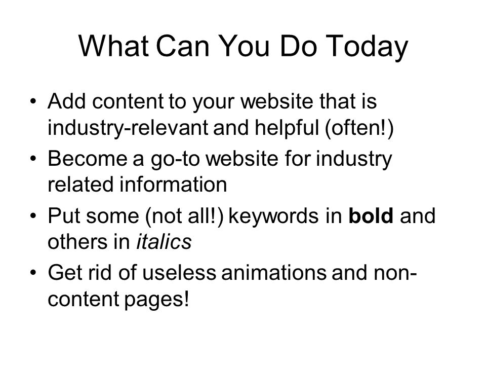What Can You Do Today Add content to your website that is industry-relevant and helpful (often!) Become a go-to website for industry related information Put some (not all!) keywords in bold and others in italics Get rid of useless animations and non- content pages!