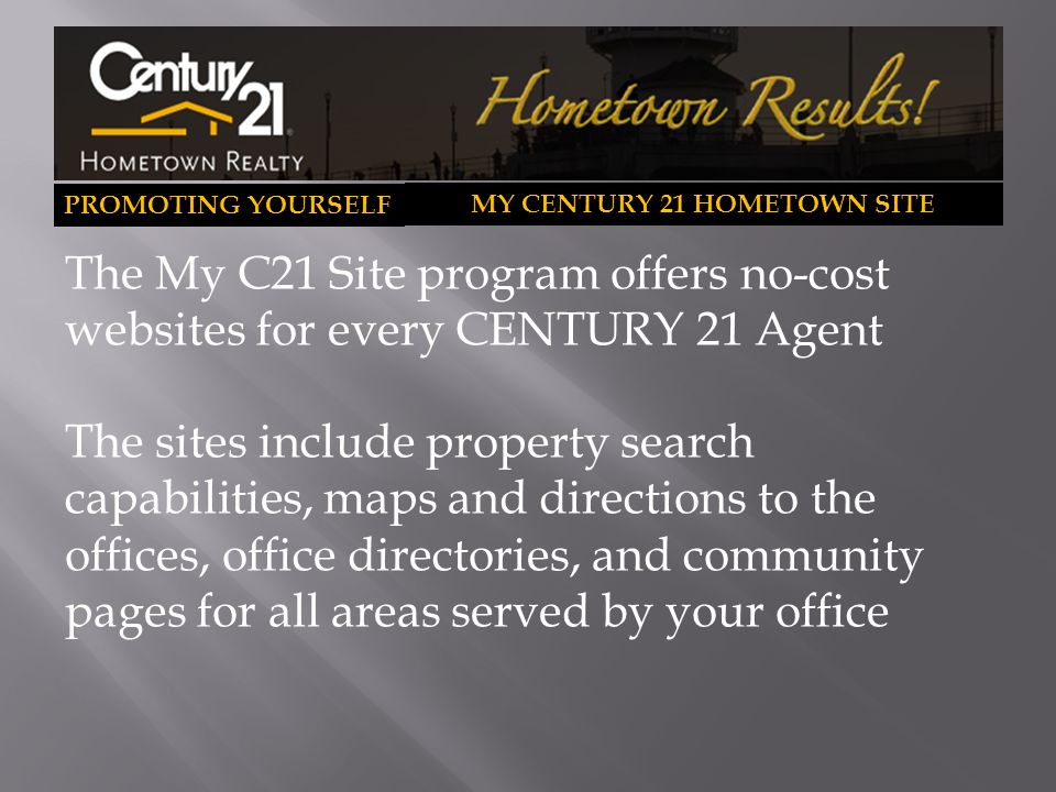 PROMOTING YOURSELF MY CENTURY 21 HOMETOWN SITE The My C21 Site program offers no-cost websites for every CENTURY 21 Agent The sites include property search capabilities, maps and directions to the offices, office directories, and community pages for all areas served by your office