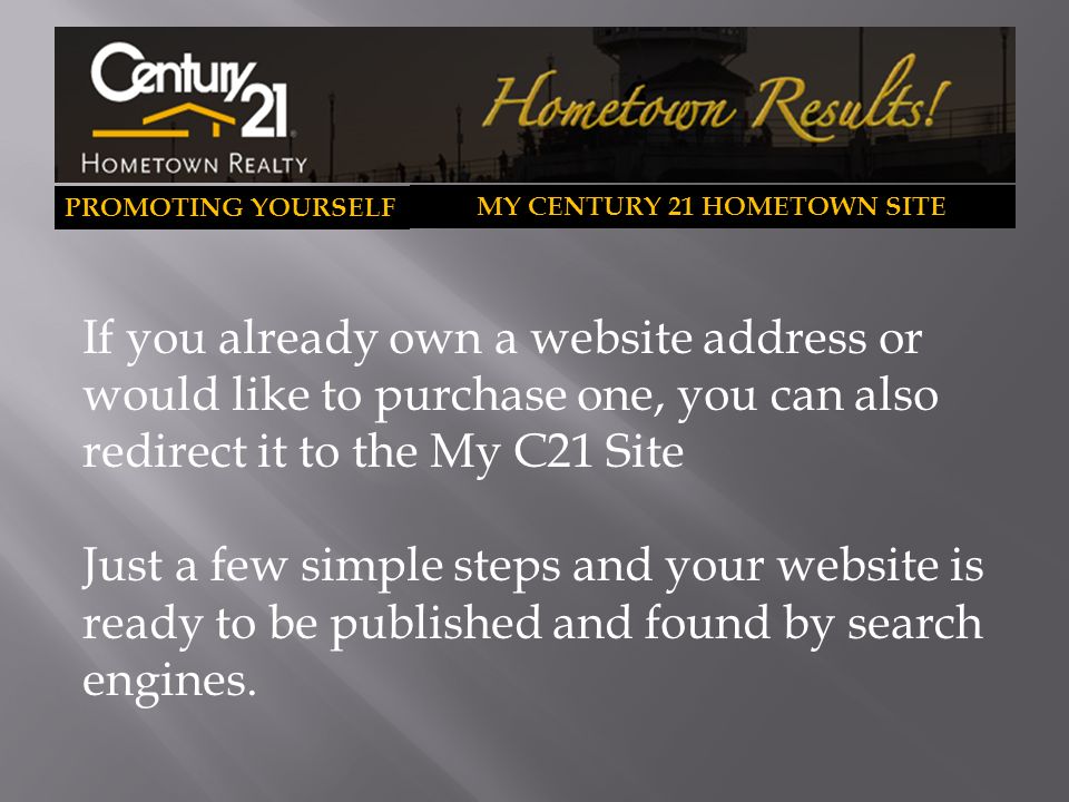 PROMOTING YOURSELF MY CENTURY 21 HOMETOWN SITE If you already own a website address or would like to purchase one, you can also redirect it to the My C21 Site Just a few simple steps and your website is ready to be published and found by search engines.