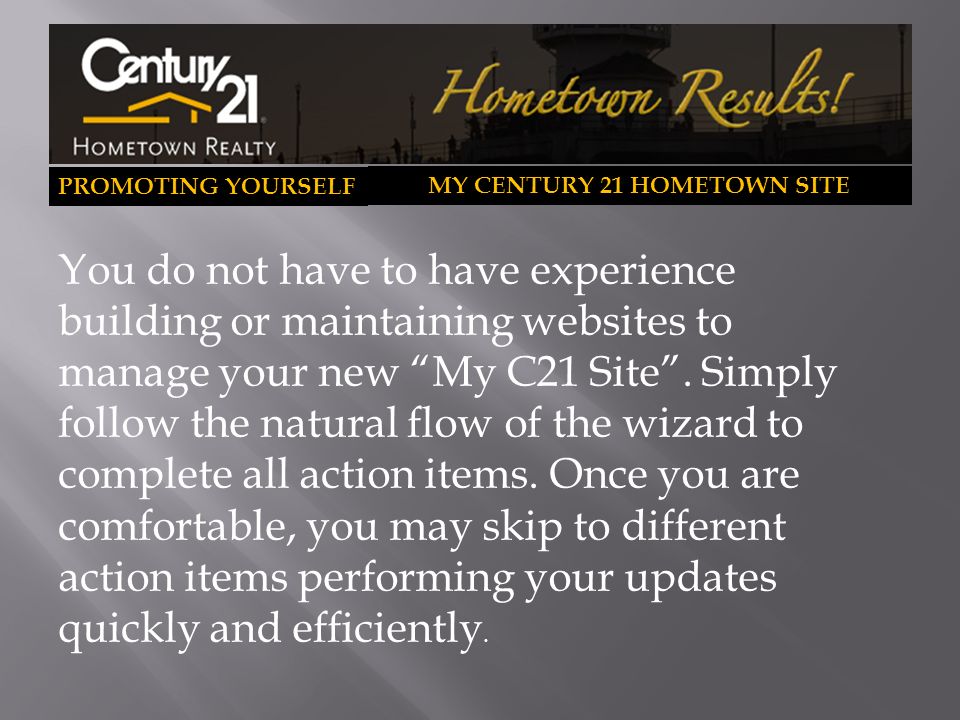 PROMOTING YOURSELF MY CENTURY 21 HOMETOWN SITE You do not have to have experience building or maintaining websites to manage your new My C21 Site .
