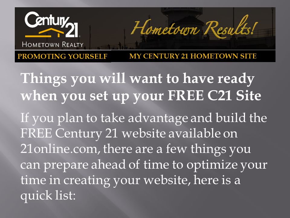 PROMOTING YOURSELF MY CENTURY 21 HOMETOWN SITE Things you will want to have ready when you set up your FREE C21 Site If you plan to take advantage and build the FREE Century 21 website available on 21online.com, there are a few things you can prepare ahead of time to optimize your time in creating your website, here is a quick list: