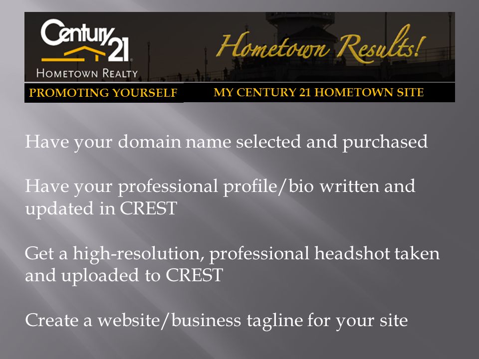 PROMOTING YOURSELF MY CENTURY 21 HOMETOWN SITE Have your domain name selected and purchased Have your professional profile/bio written and updated in CREST Get a high-resolution, professional headshot taken and uploaded to CREST Create a website/business tagline for your site