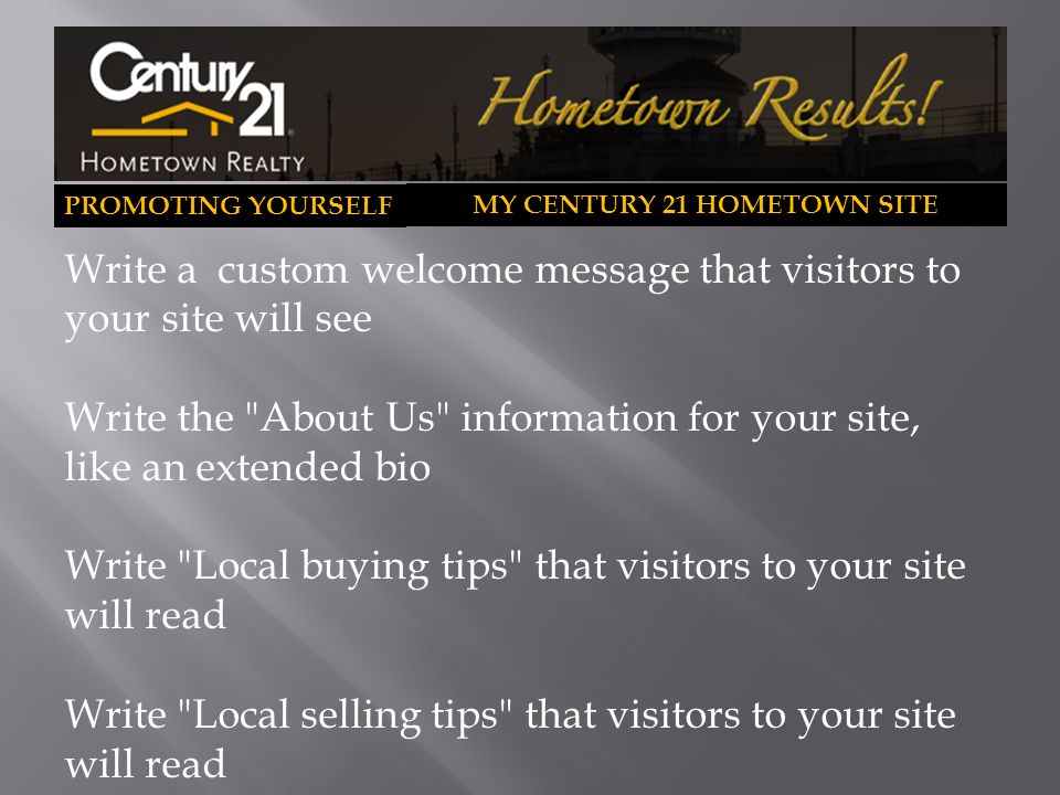 PROMOTING YOURSELF MY CENTURY 21 HOMETOWN SITE Write a custom welcome message that visitors to your site will see Write the About Us information for your site, like an extended bio Write Local buying tips that visitors to your site will read Write Local selling tips that visitors to your site will read