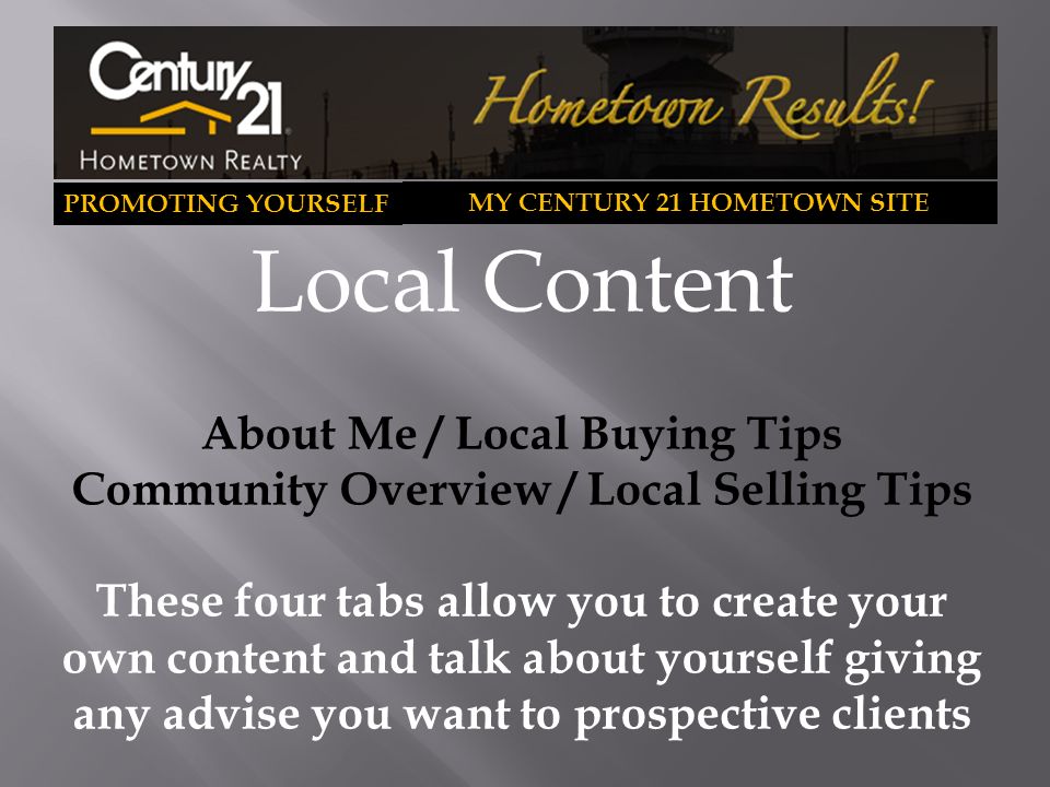 PROMOTING YOURSELF MY CENTURY 21 HOMETOWN SITE Local Content About Me / Local Buying Tips Community Overview / Local Selling Tips These four tabs allow you to create your own content and talk about yourself giving any advise you want to prospective clients