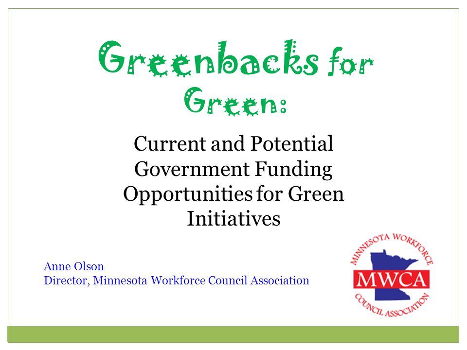 Greenbacks for Green: Current and Potential Government Funding Opportunities for Green Initiatives Anne Olson Director, Minnesota Workforce Council Association