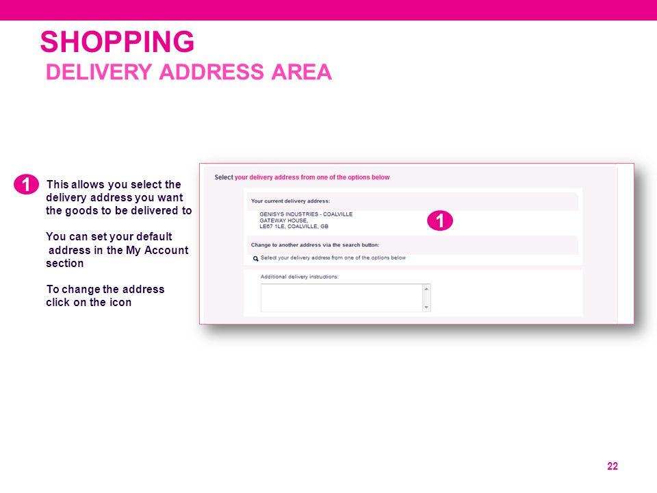 SHOPPING 22 This allows you select the delivery address you want the goods to be delivered to You can set your default address in the My Account section To change the address click on the icon DELIVERY ADDRESS AREA 1 1
