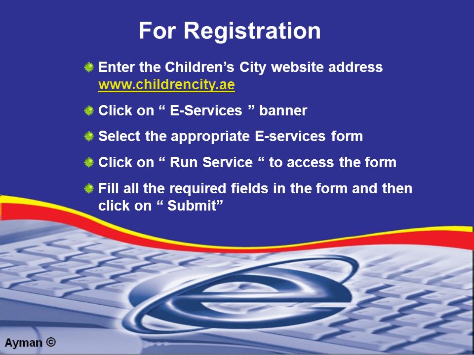 For Registration Enter the Children’s City website address     Click on E-Services banner Select the appropriate E-services form Click on Run Service to access the form Fill all the required fields in the form and then click on Submit