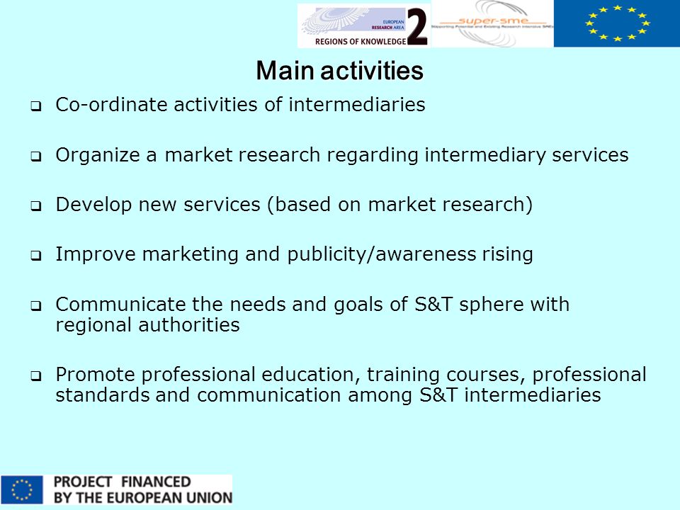Main activities  Co-ordinate activities of intermediaries  Organize a market research regarding intermediary services  Develop new services (based on market research)  Improve marketing and publicity/awareness rising  Communicate the needs and goals of S&T sphere with regional authorities  Promote professional education, training courses, professional standards and communication among S&T intermediaries
