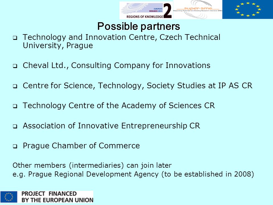 Possible partners  Technology and Innovation Centre, Czech Technical University, Prague  Cheval Ltd., Consulting Company for Innovations  Centre for Science, Technology, Society Studies at IP AS CR  Technology Centre of the Academy of Sciences CR  Association of Innovative Entrepreneurship CR  Prague Chamber of Commerce Other members (intermediaries) can join later e.g.