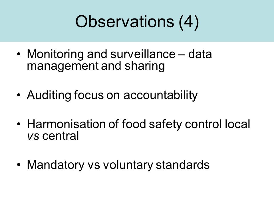 Observations (4) Monitoring and surveillance – data management and sharing Auditing focus on accountability Harmonisation of food safety control local vs central Mandatory vs voluntary standards