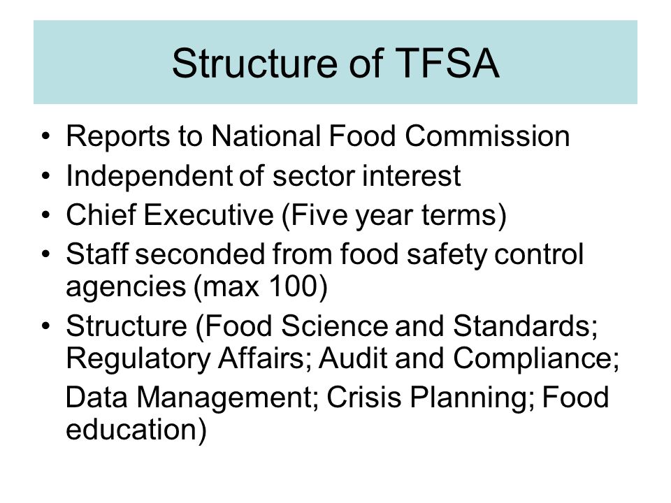 Structure of TFSA Reports to National Food Commission Independent of sector interest Chief Executive (Five year terms) Staff seconded from food safety control agencies (max 100) Structure (Food Science and Standards; Regulatory Affairs; Audit and Compliance; Data Management; Crisis Planning; Food education)