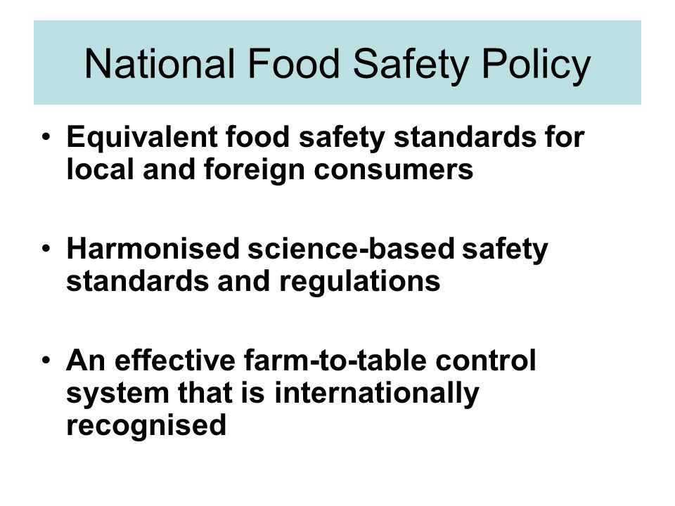 National Food Safety Policy Equivalent food safety standards for local and foreign consumers Harmonised science-based safety standards and regulations An effective farm-to-table control system that is internationally recognised