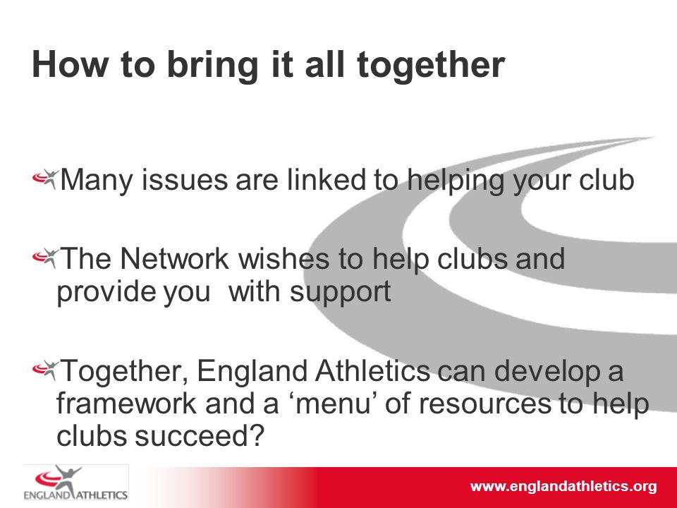 How to bring it all together Many issues are linked to helping your club The Network wishes to help clubs and provide you with support Together, England Athletics can develop a framework and a ‘menu’ of resources to help clubs succeed